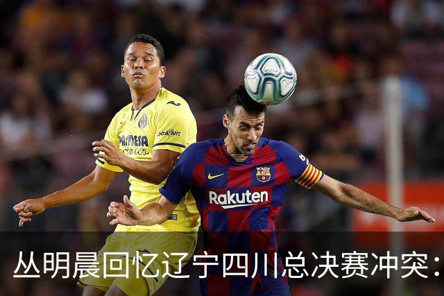 丛明晨回忆辽宁四川总决赛冲突：球迷争执后的禁令